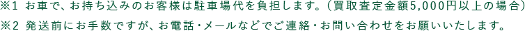 ※1 お車で、お持ち込みのお客様は駐車場代を負担します。（買取査定金額5,000円以上の場合） ※2 発送前にお手数ですが、お電話・メールなどでご連絡・お問い合わせをお願いいたします。