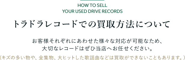 トラドラレコードでの買取方法について お客様それぞれにあわせた様々な対応が可能なため、 大切なレコードはぜひ当店へお任せください。 （キズの多い物や、全集物、大ヒットした歌謡曲などは買取ができないこともあります。）