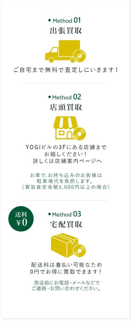 出張買取 ご自宅まで無料で 査定しにいきます！ 店頭買取 YOGIビルの3Fにある店舗まで 直接お越しください！  詳しくは店舗案内ページへ 宅配買取 配送料は着払い可能なため 0円でお得に買取できます！