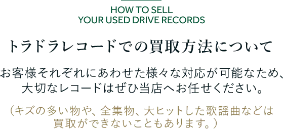 トラドラレコードでの買取方法について お客様それぞれにあわせた様々な対応が可能なため、 大切なレコードはぜひ当店へお任せください。 （キズの多い物や、全集物、大ヒットした歌謡曲などは買取ができないこともあります。）